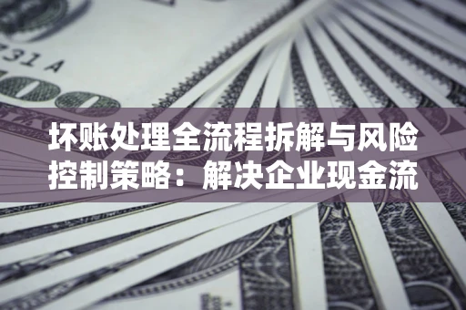 武汉坏账处理全流程拆解与风险控制策略：解决企业现金流顽疾的实战指南