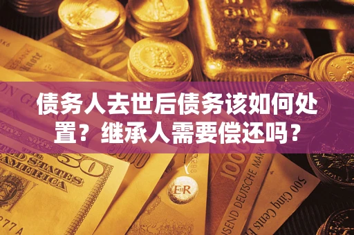 武汉债务人去世后债务该如何处置？继承人需要偿还吗？