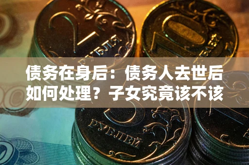 武汉债务在身后：债务人去世后如何处理？子女究竟该不该还钱？