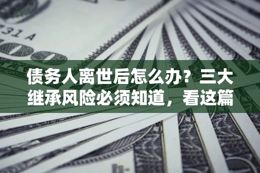 武汉债务人离世后怎么办？三大继承风险必须知道，看这篇就够了