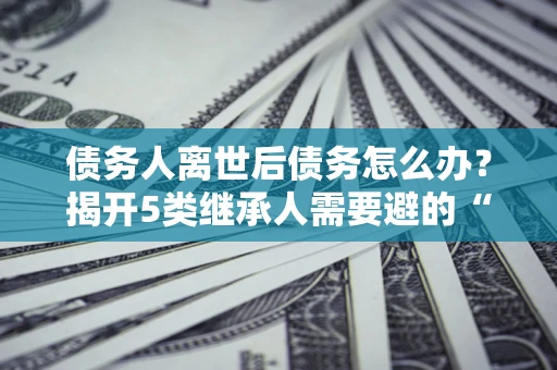 武汉债务人离世后债务怎么办？揭开5类继承人需要避的“坑”