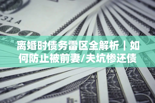 武汉离婚时债务雷区全解析｜如何防止被前妻/夫坑惨还债？