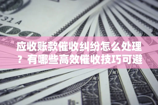 武汉应收账款催收纠纷怎么处理？有哪些高效催收技巧可避免坏账？